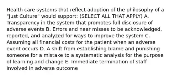 Health care systems that reflect adoption of the philosophy of a "Just Culture" would support: (SELECT ALL THAT APPLY) A. Transparency in the system that promotes full disclosure of adverse events B. Errors and near misses to be acknowledged, reported, and analyzed for ways to improve the system C. Assuming all financial costs for the patient when an adverse event occurs D. A shift from establishing blame and punishing someone for a mistake to a systematic analysis for the purpose of learning and change E. Immediate termination of staff involved in adverse outcome