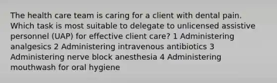 The health care team is caring for a client with dental pain. Which task is most suitable to delegate to unlicensed assistive personnel (UAP) for effective client care? 1 Administering analgesics 2 Administering intravenous antibiotics 3 Administering nerve block anesthesia 4 Administering mouthwash for oral hygiene