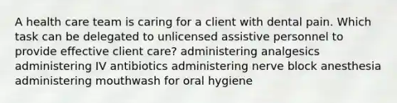 A health care team is caring for a client with dental pain. Which task can be delegated to unlicensed assistive personnel to provide effective client care? administering analgesics administering IV antibiotics administering nerve block anesthesia administering mouthwash for oral hygiene