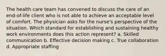 The health care team has convened to discuss the care of an end-of-life client who is not able to achieve an acceptable level of comfort. The physician asks for the nurse's perspective of the situation. Which standard for establishing and sustaining healthy work environments does this action represent? a. Skilled communication b. Effective <a href='https://www.questionai.com/knowledge/kuI1pP196d-decision-making' class='anchor-knowledge'>decision making</a> c. True collaboration d. Appropriate staffing