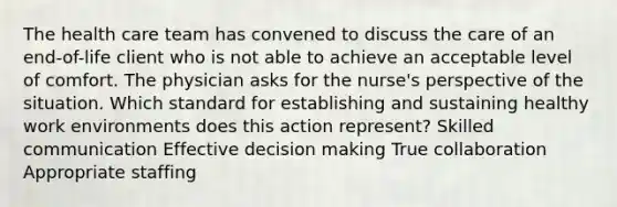 The health care team has convened to discuss the care of an end-of-life client who is not able to achieve an acceptable level of comfort. The physician asks for the nurse's perspective of the situation. Which standard for establishing and sustaining healthy work environments does this action represent? Skilled communication Effective decision making True collaboration Appropriate staffing