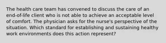 The health care team has convened to discuss the care of an end-of-life client who is not able to achieve an acceptable level of comfort. The physician asks for the nurse's perspective of the situation. Which standard for establishing and sustaining healthy work environments does this action represent?