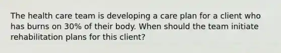 The health care team is developing a care plan for a client who has burns on 30% of their body. When should the team initiate rehabilitation plans for this client?