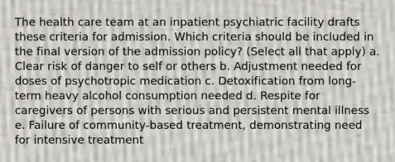 The health care team at an inpatient psychiatric facility drafts these criteria for admission. Which criteria should be included in the final version of the admission policy? (Select all that apply) a. Clear risk of danger to self or others b. Adjustment needed for doses of psychotropic medication c. Detoxification from long-term heavy alcohol consumption needed d. Respite for caregivers of persons with serious and persistent mental illness e. Failure of community-based treatment, demonstrating need for intensive treatment