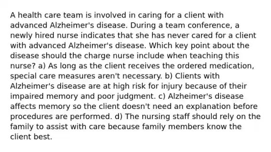 A health care team is involved in caring for a client with advanced Alzheimer's disease. During a team conference, a newly hired nurse indicates that she has never cared for a client with advanced Alzheimer's disease. Which key point about the disease should the charge nurse include when teaching this nurse? a) As long as the client receives the ordered medication, special care measures aren't necessary. b) Clients with Alzheimer's disease are at high risk for injury because of their impaired memory and poor judgment. c) Alzheimer's disease affects memory so the client doesn't need an explanation before procedures are performed. d) The nursing staff should rely on the family to assist with care because family members know the client best.