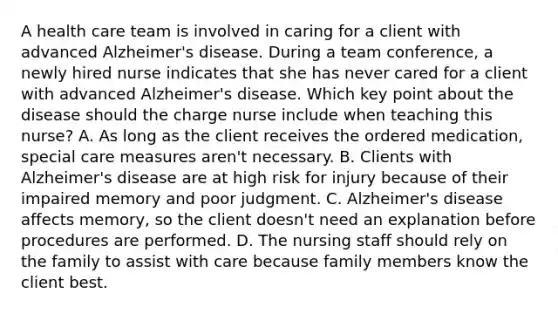 A health care team is involved in caring for a client with advanced Alzheimer's disease. During a team conference, a newly hired nurse indicates that she has never cared for a client with advanced Alzheimer's disease. Which key point about the disease should the charge nurse include when teaching this nurse? A. As long as the client receives the ordered medication, special care measures aren't necessary. B. Clients with Alzheimer's disease are at high risk for injury because of their impaired memory and poor judgment. C. Alzheimer's disease affects memory, so the client doesn't need an explanation before procedures are performed. D. The nursing staff should rely on the family to assist with care because family members know the client best.