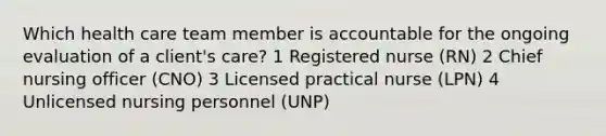 Which health care team member is accountable for the ongoing evaluation of a client's care? 1 <a href='https://www.questionai.com/knowledge/kxVhsljZrV-registered-nurse' class='anchor-knowledge'>registered nurse</a> (RN) 2 Chief nursing officer (CNO) 3 <a href='https://www.questionai.com/knowledge/kVzuq3sylH-licensed-practical-nurse' class='anchor-knowledge'>licensed practical nurse</a> (LPN) 4 Unlicensed nursing personnel (UNP)