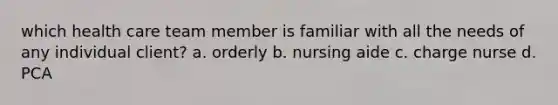 which health care team member is familiar with all the needs of any individual client? a. orderly b. nursing aide c. charge nurse d. PCA