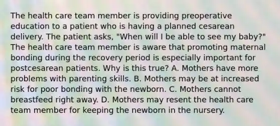 The health care team member is providing preoperative education to a patient who is having a planned cesarean delivery. The patient asks, "When will I be able to see my baby?" The health care team member is aware that promoting maternal bonding during the recovery period is especially important for postcesarean patients. Why is this true? A. Mothers have more problems with parenting skills. B. Mothers may be at increased risk for poor bonding with the newborn. C. Mothers cannot breastfeed right away. D. Mothers may resent the health care team member for keeping the newborn in the nursery.