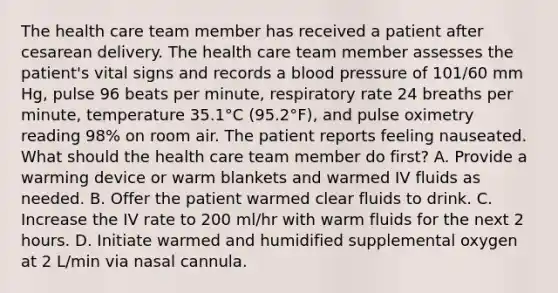 The health care team member has received a patient after cesarean delivery. The health care team member assesses the patient's vital signs and records a blood pressure of 101/60 mm Hg, pulse 96 beats per minute, respiratory rate 24 breaths per minute, temperature 35.1°C (95.2°F), and pulse oximetry reading 98% on room air. The patient reports feeling nauseated. What should the health care team member do first? A. Provide a warming device or warm blankets and warmed IV fluids as needed. B. Offer the patient warmed clear fluids to drink. C. Increase the IV rate to 200 ml/hr with warm fluids for the next 2 hours. D. Initiate warmed and humidified supplemental oxygen at 2 L/min via nasal cannula.