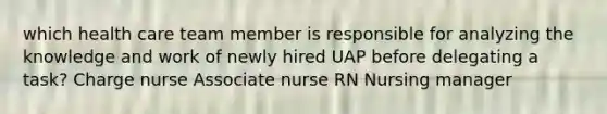 which health care team member is responsible for analyzing the knowledge and work of newly hired UAP before delegating a task? Charge nurse Associate nurse RN Nursing manager