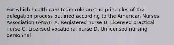 For which health care team role are the principles of the delegation process outlined according to the American Nurses Association (ANA)? A. Registered nurse B. Licensed practical nurse C. Licensed vocational nurse D. Unlicensed nursing personnel