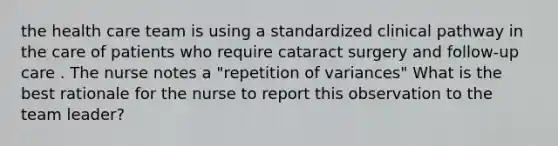 the health care team is using a standardized clinical pathway in the care of patients who require cataract surgery and follow-up care . The nurse notes a "repetition of variances" What is the best rationale for the nurse to report this observation to the team leader?