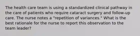 The health care team is using a standardized clinical pathway in the care of patients who require cataract surgery and follow-up care. The nurse notes a "repetition of variances." What is the best rationale for the nurse to report this observation to the team leader?