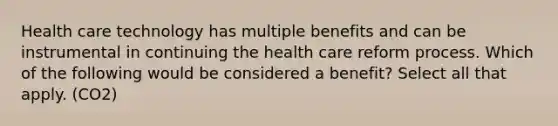 Health care technology has multiple benefits and can be instrumental in continuing the health care reform process. Which of the following would be considered a benefit? Select all that apply. (CO2)