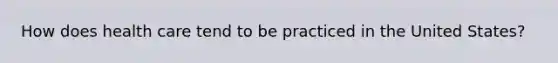 How does health care tend to be practiced in the United States?
