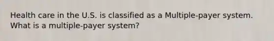 Health care in the U.S. is classified as a Multiple-payer system. What is a multiple-payer system?