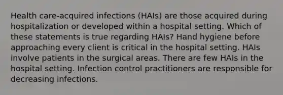 Health care-acquired infections (HAIs) are those acquired during hospitalization or developed within a hospital setting. Which of these statements is true regarding HAIs? Hand hygiene before approaching every client is critical in the hospital setting. HAIs involve patients in the surgical areas. There are few HAIs in the hospital setting. Infection control practitioners are responsible for decreasing infections.