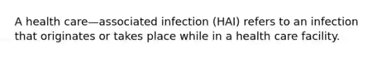 A health care—associated infection (HAI) refers to an infection that originates or takes place while in a health care facility.