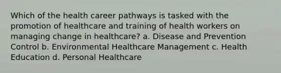 Which of the health career pathways is tasked with the promotion of healthcare and training of health workers on managing change in healthcare? a. Disease and Prevention Control b. Environmental Healthcare Management c. Health Education d. Personal Healthcare