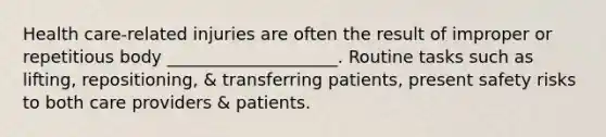 Health care-related injuries are often the result of improper or repetitious body ____________________. Routine tasks such as lifting, repositioning, & transferring patients, present safety risks to both care providers & patients.