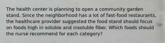 The health center is planning to open a community garden stand. Since the neighborhood has a lot of fast-food restaurants, the healthcare provider suggested the food stand should focus on foods high in soluble and insoluble fiber. Which foods should the nurse recommend for each category?