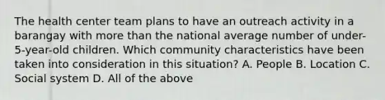 The health center team plans to have an outreach activity in a barangay with more than the national average number of under- 5-year-old children. Which community characteristics have been taken into consideration in this situation? A. People B. Location C. Social system D. All of the above
