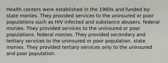 Health centers were established in the 1960s and funded by: state monies. They provided services to the uninsured or poor populations such as HIV infected and substance abusers. federal monies. They provided services to the uninsured or poor populations. federal monies. They provided secondary and tertiary services to the uninsured or poor population. state monies. They provided tertiary services only to the uninsured and poor population.