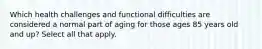 Which health challenges and functional difficulties are considered a normal part of aging for those ages 85 years old and up? Select all that apply.