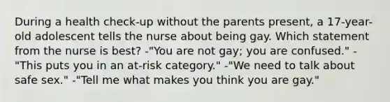 During a health check-up without the parents present, a 17-year-old adolescent tells the nurse about being gay. Which statement from the nurse is best? -"You are not gay; you are confused." -"This puts you in an at-risk category." -"We need to talk about safe sex." -"Tell me what makes you think you are gay."