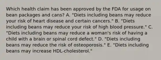 Which health claim has been approved by the FDA for usage on bean packages and cans? A. "Diets including beans may reduce your risk of heart disease and certain cancers." B. "Diets including beans may reduce your risk of high blood pressure." C. "Diets including beans may reduce a woman's risk of having a child with a brain or spinal cord defect." D. "Diets including beans may reduce the risk of osteoporosis." E. "Diets including beans may increase HDL-cholesterol."