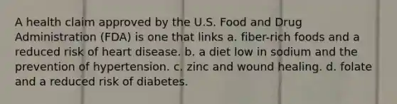 A health claim approved by the U.S. Food and Drug Administration (FDA) is one that links a. fiber-rich foods and a reduced risk of heart disease. b. a diet low in sodium and the prevention of hypertension. c. zinc and wound healing. d. folate and a reduced risk of diabetes.