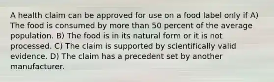 A health claim can be approved for use on a food label only if A) The food is consumed by more than 50 percent of the average population. B) The food is in its natural form or it is not processed. C) The claim is supported by scientifically valid evidence. D) The claim has a precedent set by another manufacturer.