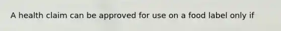 A health claim can be approved for use on a food label only if