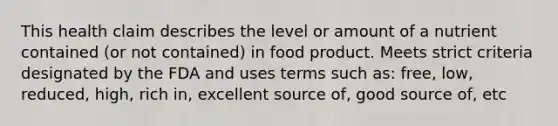 This health claim describes the level or amount of a nutrient contained (or not contained) in food product. Meets strict criteria designated by the FDA and uses terms such as: free, low, reduced, high, rich in, excellent source of, good source of, etc