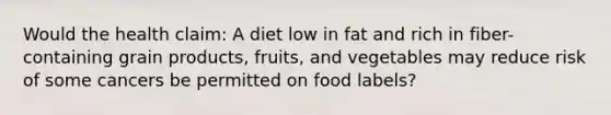 Would the health claim: A diet low in fat and rich in fiber-containing grain products, fruits, and vegetables may reduce risk of some cancers be permitted on food labels?