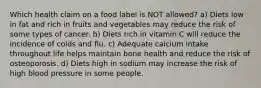 Which health claim on a food label is NOT allowed? a) Diets low in fat and rich in fruits and vegetables may reduce the risk of some types of cancer. b) Diets rich in vitamin C will reduce the incidence of colds and flu. c) Adequate calcium intake throughout life helps maintain bone health and reduce the risk of osteoporosis. d) Diets high in sodium may increase the risk of high blood pressure in some people.