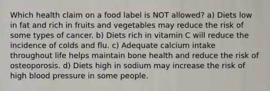 Which health claim on a food label is NOT allowed? a) Diets low in fat and rich in fruits and vegetables may reduce the risk of some types of cancer. b) Diets rich in vitamin C will reduce the incidence of colds and flu. c) Adequate calcium intake throughout life helps maintain bone health and reduce the risk of osteoporosis. d) Diets high in sodium may increase the risk of high blood pressure in some people.