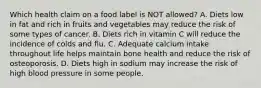 Which health claim on a food label is NOT allowed? A. Diets low in fat and rich in fruits and vegetables may reduce the risk of some types of cancer. B. Diets rich in vitamin C will reduce the incidence of colds and flu. C. Adequate calcium intake throughout life helps maintain bone health and reduce the risk of osteoporosis. D. Diets high in sodium may increase the risk of high blood pressure in some people.