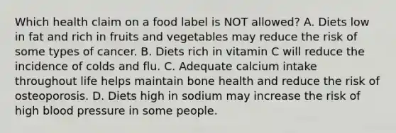 Which health claim on a food label is NOT allowed? A. Diets low in fat and rich in fruits and vegetables may reduce the risk of some types of cancer. B. Diets rich in vitamin C will reduce the incidence of colds and flu. C. Adequate calcium intake throughout life helps maintain bone health and reduce the risk of osteoporosis. D. Diets high in sodium may increase the risk of high blood pressure in some people.