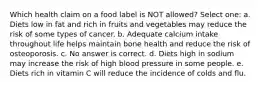 Which health claim on a food label is NOT allowed? Select one: a. Diets low in fat and rich in fruits and vegetables may reduce the risk of some types of cancer. b. Adequate calcium intake throughout life helps maintain bone health and reduce the risk of osteoporosis. c. No answer is correct. d. Diets high in sodium may increase the risk of high blood pressure in some people. e. Diets rich in vitamin C will reduce the incidence of colds and flu.