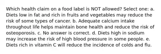 Which health claim on a food label is NOT allowed? Select one: a. Diets low in fat and rich in fruits and vegetables may reduce the risk of some types of cancer. b. Adequate calcium intake throughout life helps maintain bone health and reduce the risk of osteoporosis. c. No answer is correct. d. Diets high in sodium may increase the risk of high blood pressure in some people. e. Diets rich in vitamin C will reduce the incidence of colds and flu.