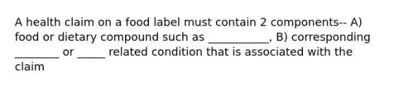 A health claim on a food label must contain 2 components-- A) food or dietary compound such as ___________, B) corresponding ________ or _____ related condition that is associated with the claim