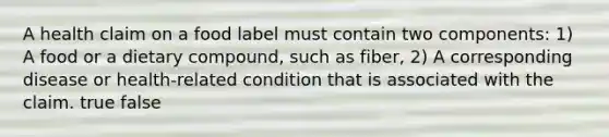 A health claim on a food label must contain two components: 1) A food or a dietary compound, such as fiber, 2) A corresponding disease or health-related condition that is associated with the claim. true false