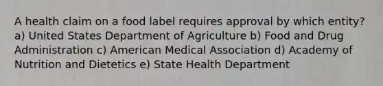 A health claim on a food label requires approval by which entity? a) United States Department of Agriculture b) Food and Drug Administration c) American Medical Association d) Academy of Nutrition and Dietetics e) State Health Department