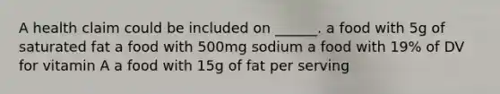 A health claim could be included on ______. a food with 5g of saturated fat a food with 500mg sodium a food with 19% of DV for vitamin A a food with 15g of fat per serving