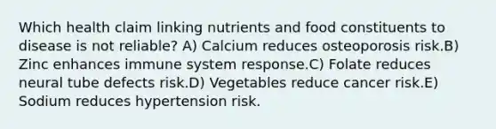 Which health claim linking nutrients and food constituents to disease is not reliable?​ A) ​Calcium reduces osteoporosis risk.B) ​Zinc enhances immune system response.C) ​Folate reduces neural tube defects risk.D) ​Vegetables reduce cancer risk.E) ​Sodium reduces hypertension risk.