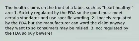 The health claims on the front of a label, such as "heart healthy," are: 1. Strictly regulated by the FDA so the good must meet certain standards and use specific wording. 2. Loosely regulated by the FDA but the manufacturer can word the claim anyway they want to so consumers may be misled. 3. not regulated by the FDA so buy beware!