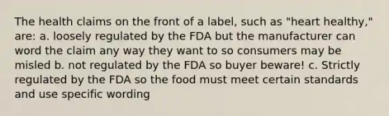 The health claims on the front of a label, such as "heart healthy," are: a. loosely regulated by the FDA but the manufacturer can word the claim any way they want to so consumers may be misled b. not regulated by the FDA so buyer beware! c. Strictly regulated by the FDA so the food must meet certain standards and use specific wording