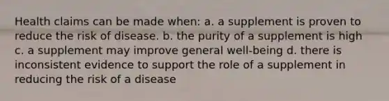 Health claims can be made when: a. a supplement is proven to reduce the risk of disease. b. the purity of a supplement is high c. a supplement may improve general well-being d. there is inconsistent evidence to support the role of a supplement in reducing the risk of a disease